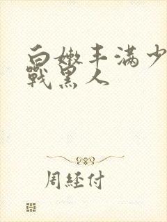 白嫩丰满少妇大战黑人