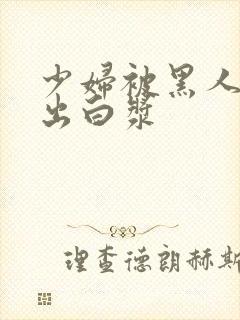 少妇被黑人到喷出白浆