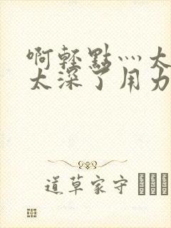 啊轻点灬太粗嗯太深了用力h