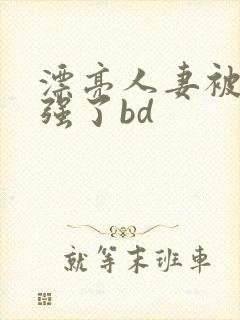 漂亮人妻被黑人强了bd