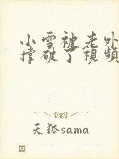 小雪被老外黑人撑破了视频