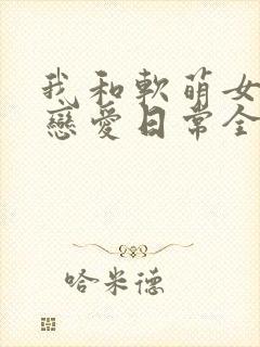 我和软萌女友的恋爱日常全文阅读免费