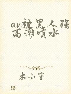 av被黑人强到高潮喷水