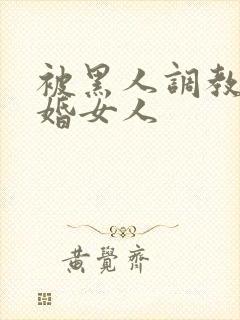 被黑人调教的已婚女人