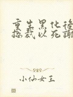 重生黑化后她让总裁以死谢罪小说结局是什么
