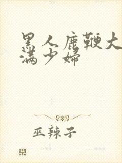 黑人鹿鞭大战丰满少妇