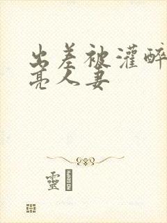 出差被灌醉的漂亮人妻