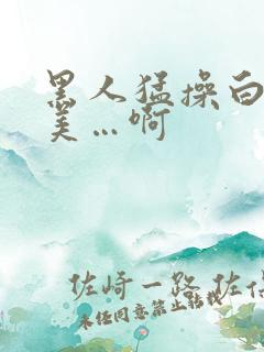 黑人猛操白人欧美…啊