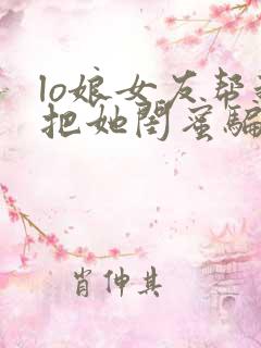 lo娘女友帮我把她闺蜜骗上床