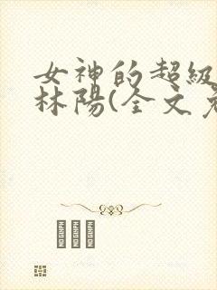 女神的超级赘婿林阳(全文免费阅读)最新