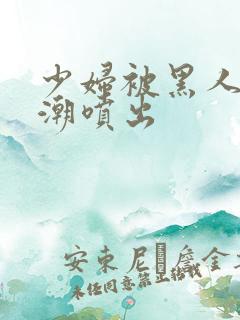 少妇被黑人到高潮喷出