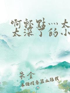 啊轻点灬太粗嗯太深了的小说