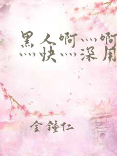 黑人啊灬啊灬啊灬快灬深用