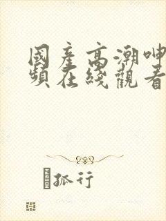 国产高潮呻吟视频在线观看