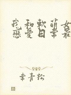 我和软萌女友的恋爱日常最新章节