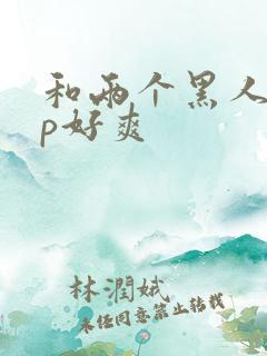 和两个黑人玩3p好爽