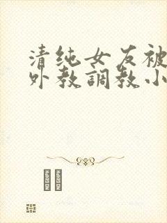 清纯女友被黑人外教调教小说