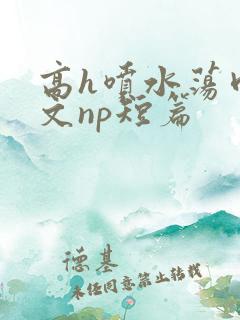 高h喷水荡肉爽文np短篇