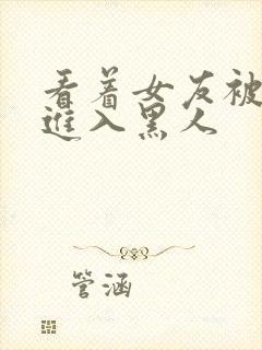 看着女友被巨大进入黑人