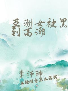 亚洲女被黑人干到高潮