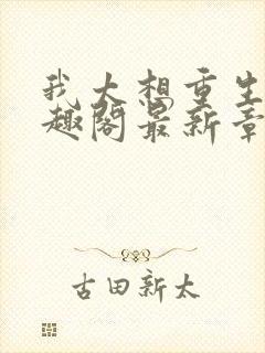 我太想重生了笔趣阁最新章节免费