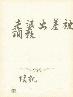 老婆出差被黑人调教