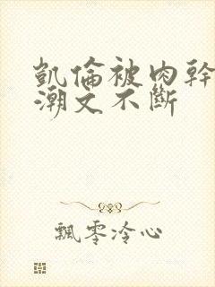 凯伦被肉干高h潮文不断