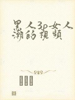 黑人3p女人高潮的视频