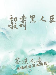 初尝黑人巨物嗷嗷叫