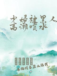 少妇被黑人爽到高潮喷水