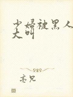 少妇被黑人日的大叫