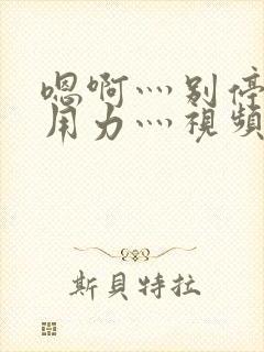 嗯啊灬别停啊灬用力灬视频