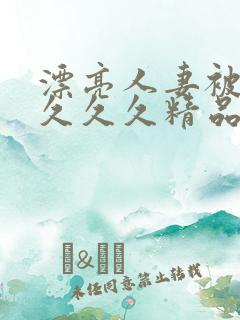 漂亮人妻被黑人久久久精品