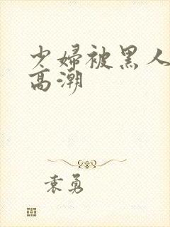 少妇被黑人操到高潮