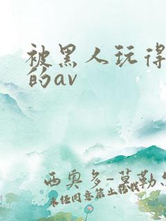 被黑人玩得最惨的av