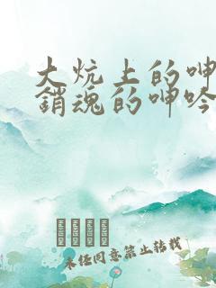 大炕上的呻吟和销魂的呻吟