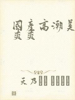 国产高潮美女爽爽爽