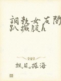 调教女友闺蜜跪趴撅腚h