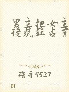 男主把女主qj后疯狂占有女主的小说