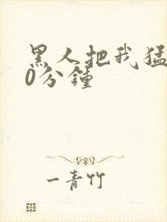 黑人把我猛烈30分钟