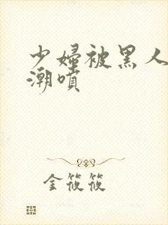 少妇被黑人到高潮喷