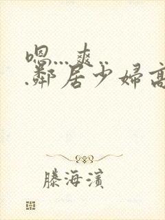 嗯...爽...邻居少妇高潮喷水