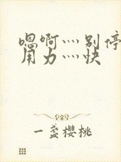 嗯啊灬别停啊灬用力灬快