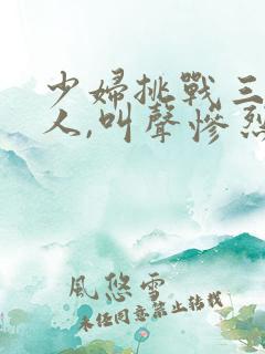 少妇挑战三个黑人,叫声惨烈