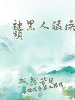 被黑人猛操的视频