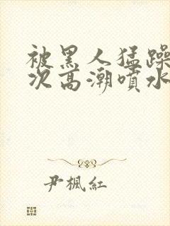 被黑人猛躁10次高潮喷水了