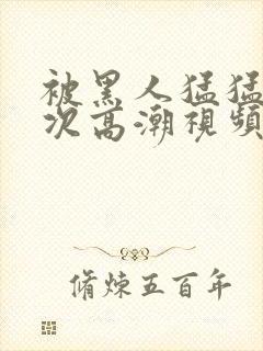 被黑人猛猛12次高潮视频