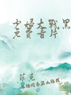 少妇大战黑人粗免费看片