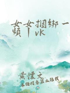 女女捆绑一一视频丨vk