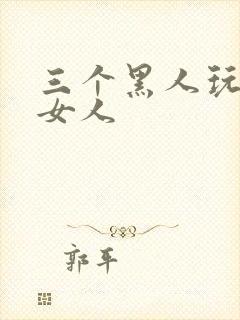 三个黑人玩一个女人